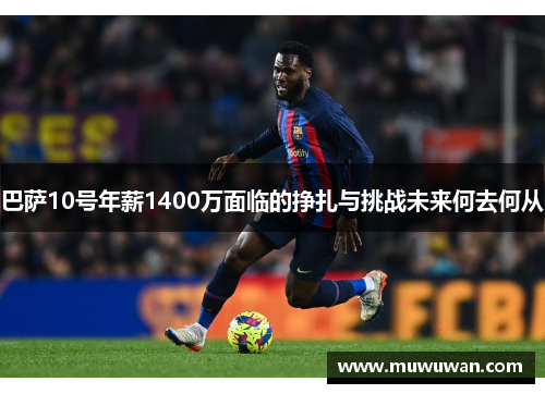 巴萨10号年薪1400万面临的挣扎与挑战未来何去何从 巴萨10号年薪1400万面临的挣扎与挑战未来何去何从