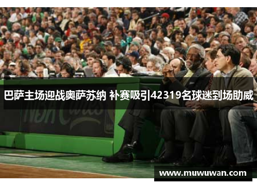 巴萨主场迎战奥萨苏纳 补赛吸引42319名球迷到场助威 巴萨主场迎战奥萨苏纳 补赛吸引42319名球迷到场助威
