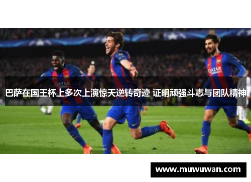 巴萨在国王杯上多次上演惊天逆转奇迹 证明顽强斗志与团队精神 巴萨在国王杯上多次上演惊天逆转奇迹 证明顽强斗志与团队精神